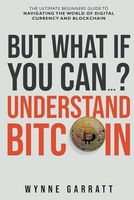 But What If You Can? Understand Bitcoin: The Ultimate Beginners Guide To Navigating The World Of Digital Currency And Blockchain