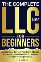 The Complete LLC Guide For Beginners: Simple Steps To Form Your Entity, Manage Your Assets, And Maximize Tax Benefits For Your Growing Business