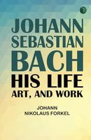 Johann Sebastian Bach: His Life Art and Work